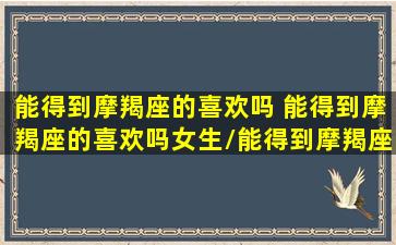 能得到摩羯座的喜欢吗 能得到摩羯座的喜欢吗女生/能得到摩羯座的喜欢吗 能得到摩羯座的喜欢吗女生-我的网站